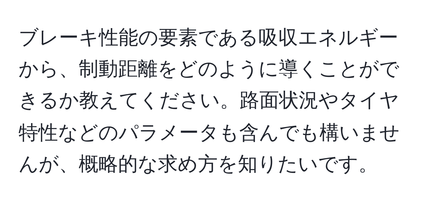 ブレーキ性能の要素である吸収エネルギーから、制動距離をどのように導くことができるか教えてください。路面状況やタイヤ特性などのパラメータも含んでも構いませんが、概略的な求め方を知りたいです。