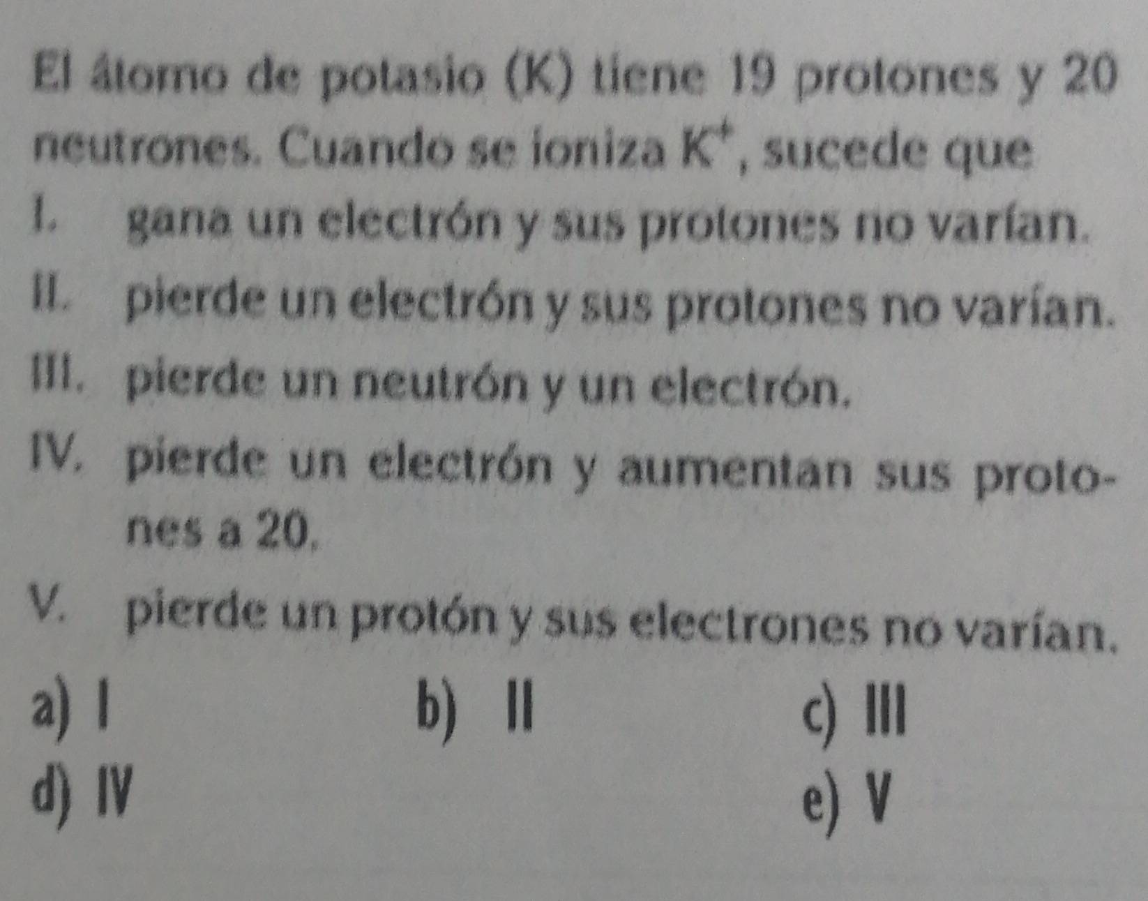 El átomo de potasio (K) tiene 19 protones y 20
neutrones. Cuando se ioniza K^+ , sucede que
l. gana un electrón y sus protones no varían.
II. pierde un electrón y sus protones no varían.
III. pierde un neutrón y un electrón.
IV. pierde un electrón y aumentan sus proto-
nes a 20,
V. pierde un protón y sus electrones no varían.
a) I b)Ⅱ c) Ⅲ
d) ⅣV
e) V