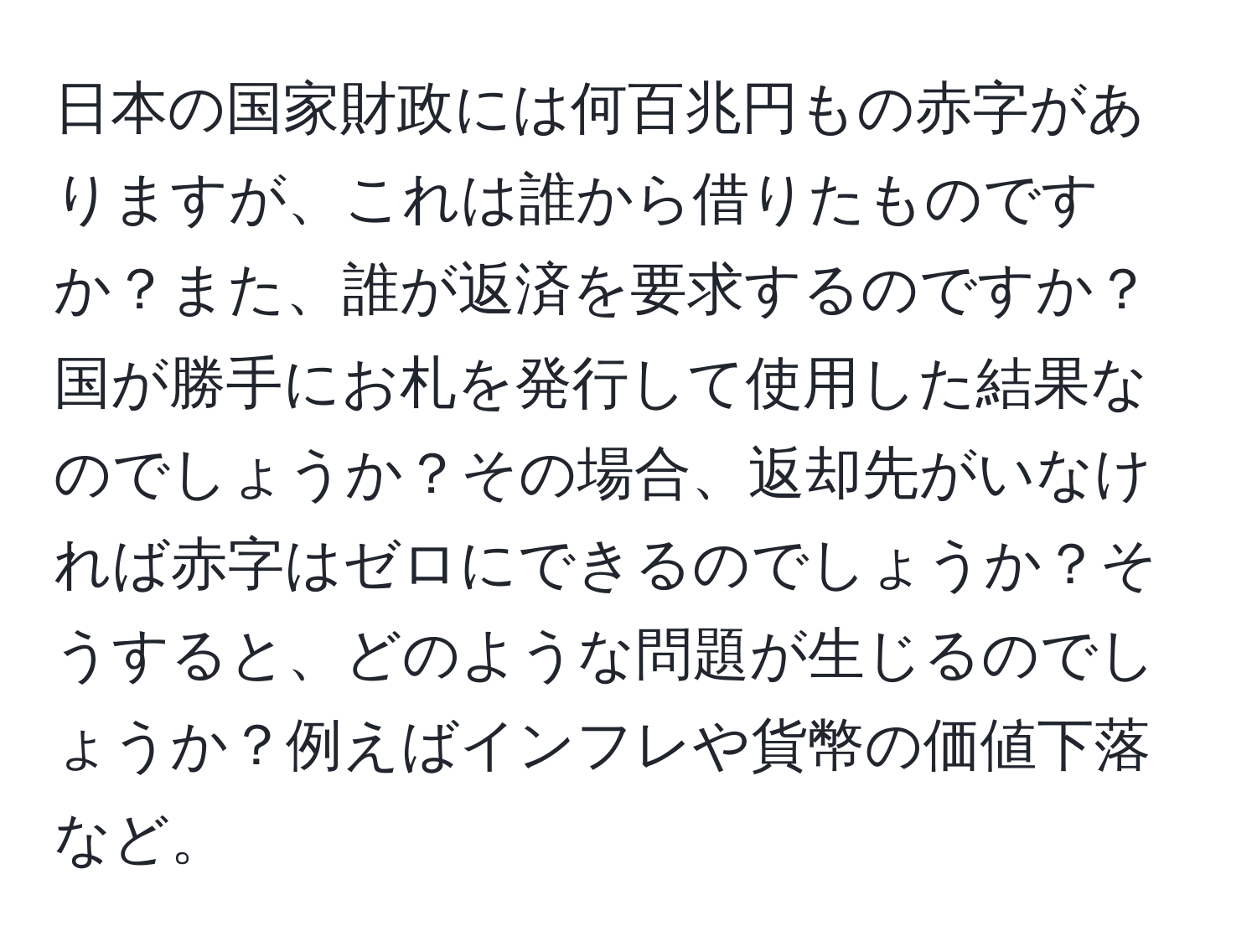 日本の国家財政には何百兆円もの赤字がありますが、これは誰から借りたものですか？また、誰が返済を要求するのですか？国が勝手にお札を発行して使用した結果なのでしょうか？その場合、返却先がいなければ赤字はゼロにできるのでしょうか？そうすると、どのような問題が生じるのでしょうか？例えばインフレや貨幣の価値下落など。