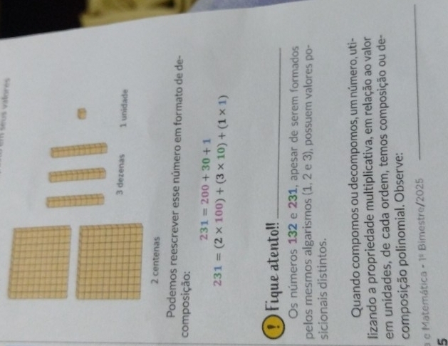 em séus vatores 
Podemos reescrever esse número em formato de de- 
composição:
231=200+30+1
231=(2* 100)+(3* 10)+(1* 1)
D Fique atento!!_ 
Os números 132 e 231, apesar de serem formados 
pelos mesmos algarismos (1, 2 e 3), possuem valores po- 
sicionais distintos. 
Quando compomos ou decompomos, um número, uti- 
lizando a propriedade multiplicativa, em relação ao valor 
em unidades, de cada ordem, temos composição ou de- 
composição polinomial. Observe: 
a e Matemática -1^5 Bimestre/2025 
_ 
5