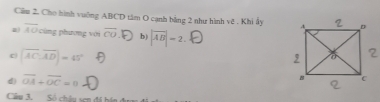 Cho hình vuông ABCD tâm O cạnh bằng 2 như hình vệ . Khi ẩy 
a) overline AO phương v ới overline CO b) |overline AB|=2.
c |overline AC, overline AD|=45°
d) vector OA+vector OC=0
Câu 3. Số châu sen đá bán đu