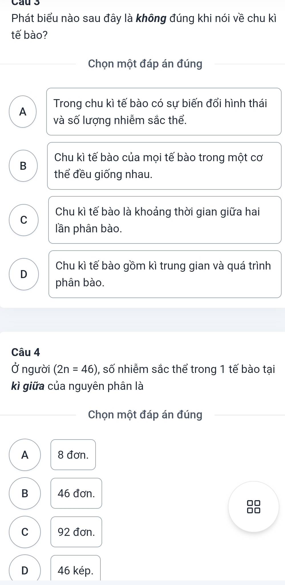 Cau 3
Phát biểu nào sau đây là không đúng khi nói về chu kì
tế bào?
Chọn một đáp án đúng
Trong chu kì tế bào có sự biến đổi hình thái
A
và số lượng nhiễm sắc thể.
Chu kì tế bào của mọi tế bào trong một cơ
B
thể đều giống nhau.
Chu kì tế bào là khoảng thời gian giữa hai
C
lần phân bào.
Chu kì tế bào gồm kì trung gian và quá trình
D
phân bào.
Câu 4
Ở người (2n=46) , số nhiễm sắc thể trong 1 tế bào tại
kì giữa của nguyên phân là
Chọn một đáp án đúng
A 8 đơn.
B 46 đơn.
-
C 92 đơn.
D 46 kép.