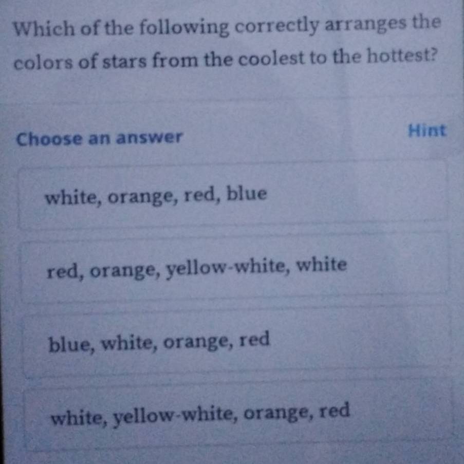 Which of the following correctly arranges the
colors of stars from the coolest to the hottest?
Choose an answer
Hint
white, orange, red, blue
red, orange, yellow-white, white
blue, white, orange, red
white, yellow-white, orange, red