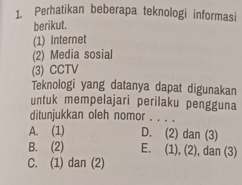 Perhatikan beberapa teknologi informasi
berikut.
(1) Internet
(2) Media sosial
(3) CCTV
Teknologi yang datanya dapat digunakan
untuk mempelajari perilaku pengguna
ditunjukkan oleh nomor . . . .
A. (1) D. (2) dan (3)
B. (2) E. (1), (2), dan (3)
C. (1) dan (2)