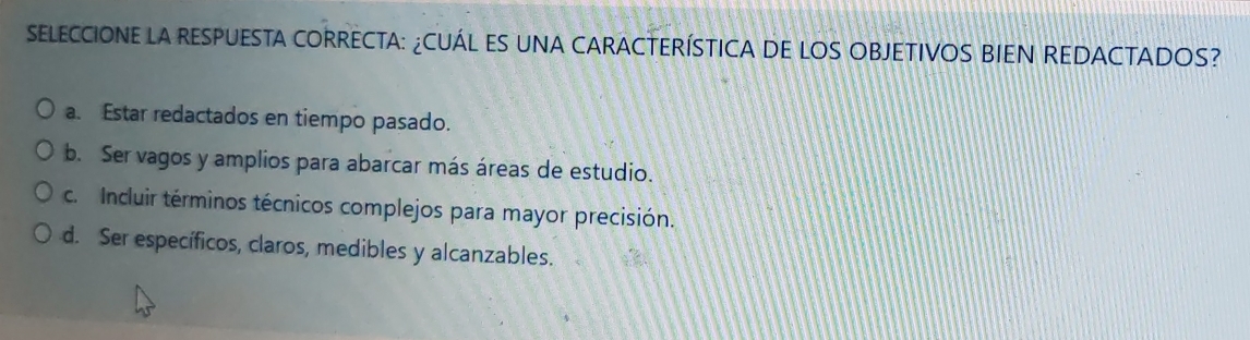 SELECCIONE LA RESPUESTA CORRECTA: ¿CUÁL ES UNA CARACTERÍSTICA DE LOS OBJETIVOS BIEN REDACTADOS?
a. Estar redactados en tiempo pasado.
b. Ser vagos y amplios para abarcar más áreas de estudio.
c. Incluir términos técnicos complejos para mayor precisión.
d. Ser específicos, claros, medibles y alcanzables.