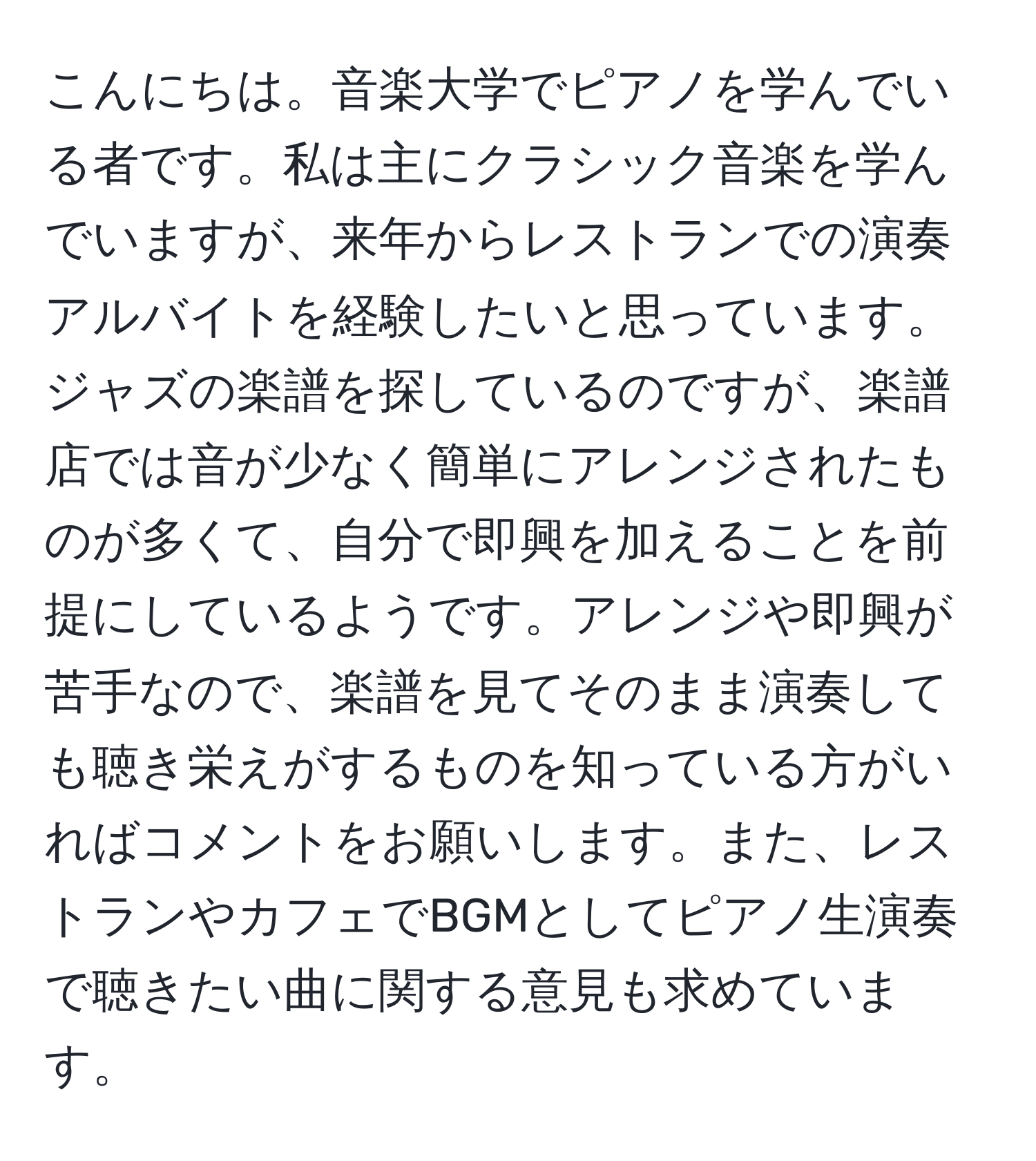 こんにちは。音楽大学でピアノを学んでいる者です。私は主にクラシック音楽を学んでいますが、来年からレストランでの演奏アルバイトを経験したいと思っています。ジャズの楽譜を探しているのですが、楽譜店では音が少なく簡単にアレンジされたものが多くて、自分で即興を加えることを前提にしているようです。アレンジや即興が苦手なので、楽譜を見てそのまま演奏しても聴き栄えがするものを知っている方がいればコメントをお願いします。また、レストランやカフェでBGMとしてピアノ生演奏で聴きたい曲に関する意見も求めています。