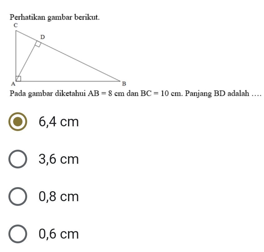 Perhatikan gambar berikut.
Pada gambar diketahui AB=8 cm dan BC=10cm. Panjang BD adalah …
6,4 cm
3,6 cm
0,8 cm
0,6 cm