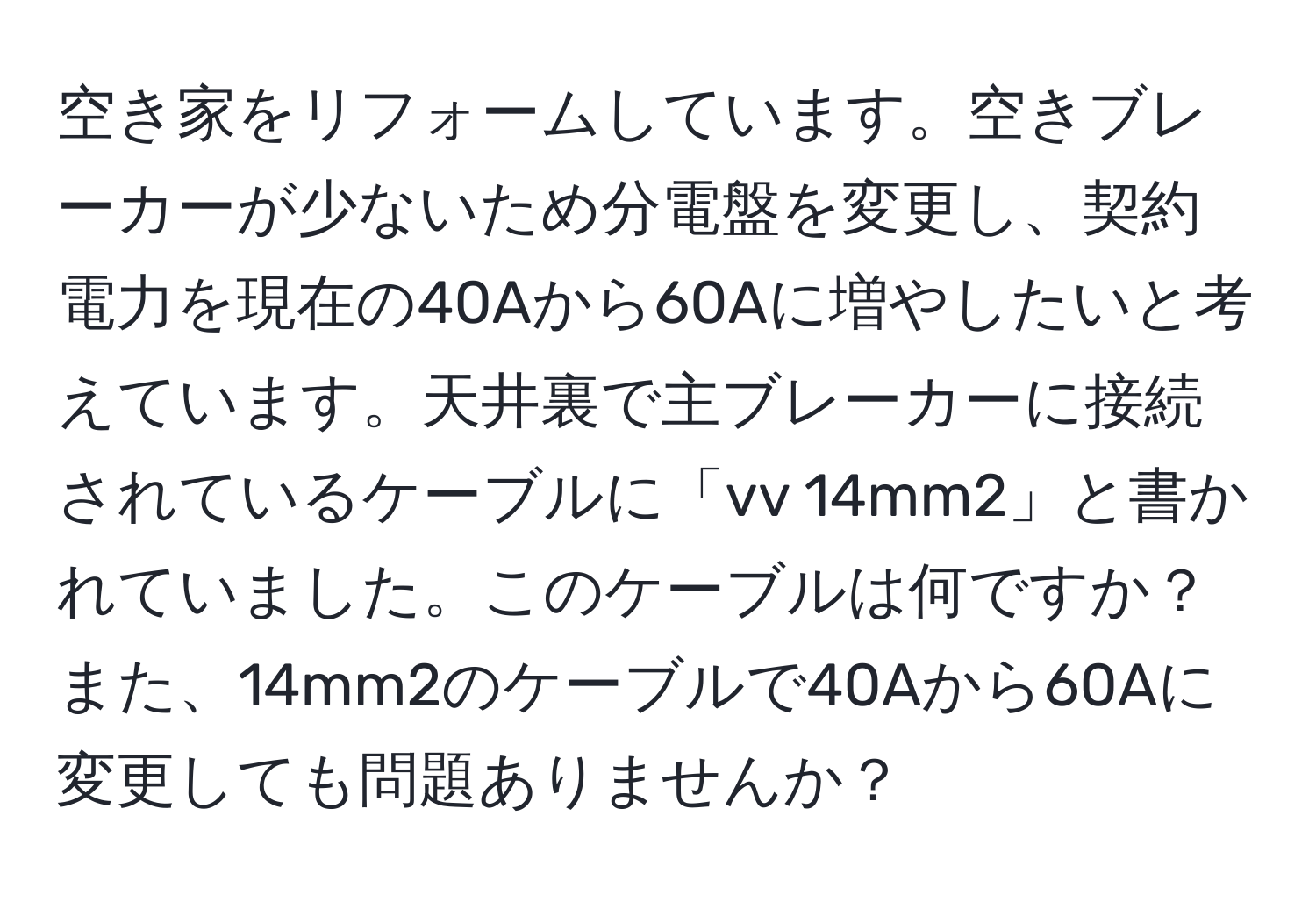 空き家をリフォームしています。空きブレーカーが少ないため分電盤を変更し、契約電力を現在の40Aから60Aに増やしたいと考えています。天井裏で主ブレーカーに接続されているケーブルに「vv 14mm2」と書かれていました。このケーブルは何ですか？また、14mm2のケーブルで40Aから60Aに変更しても問題ありませんか？