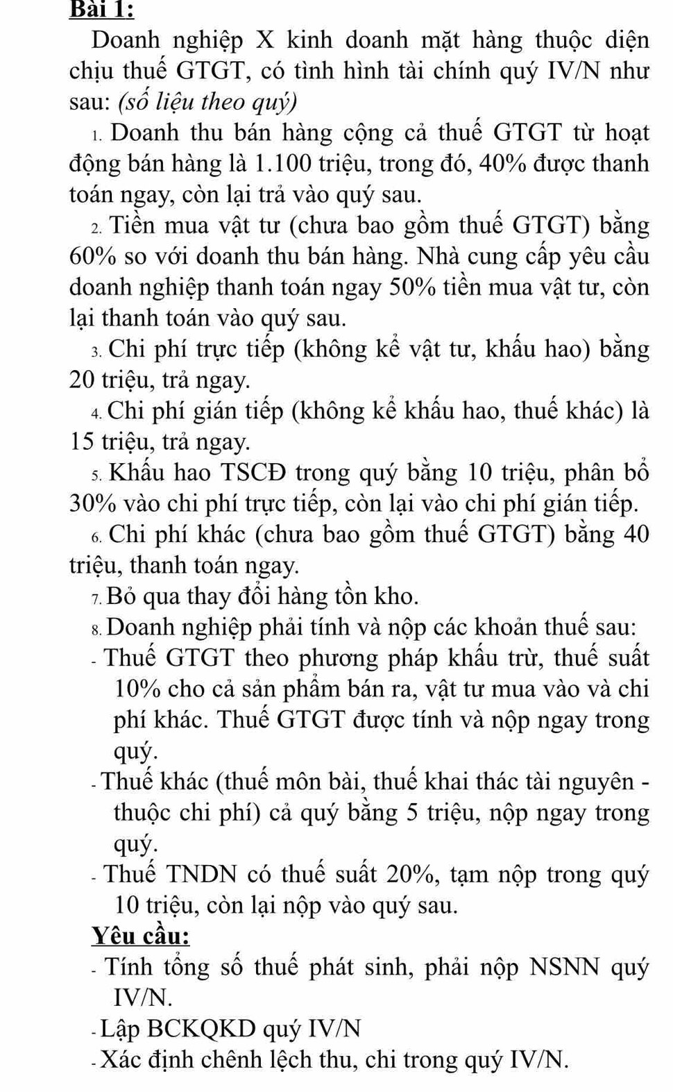 Doanh nghiệp X kinh doanh mặt hàng thuộc diện
chịu thuế GTGT, có tình hình tài chính quý IV/N như
sau: (số liệu theo quý)
1. Doanh thu bán hàng cộng cả thuế GTGT từ hoạt
động bán hàng là 1.100 triệu, trong đó, 40% được thanh
toán ngay, còn lại trả vào quý sau.
2. Tiền mua vật tư (chưa bao gồm thuế GTGT) bằng
60% so với doanh thu bán hàng. Nhà cung cấp yêu cầu
doanh nghiệp thanh toán ngay 50% tiền mua vật tư, còn
lại thanh toán vào quý sau.
3. Chi phí trực tiếp (không kể vật tư, khấu hao) bằng
20 triệu, trả ngay.
4. Chi phí gián tiếp (không kể khẩu hao, thuế khác) là
15 triệu, trả ngay.
s. Khẩu hao TSCĐ trong quý bằng 10 triệu, phân bổ
30% vào chi phí trực tiếp, còn lại vào chi phí gián tiếp.
6 Chi phí khác (chưa bao gồm thuế GTGT) bằng 40
triệu, thanh toán ngay.
7 Bỏ qua thay đổi hàng tồn kho.
s Doanh nghiệp phải tính và nộp các khoản thuế sau:
Thuế GTGT theo phương pháp khấu trừ, thuế suất
10% cho cả sản phầm bán ra, vật tư mua vào và chi
phí khác. Thuế GTGT được tính và nộp ngay trong
quý.
- Thuế khác (thuế môn bài, thuế khai thác tài nguyên -
thuộc chi phí) cả quý bằng 5 triệu, nộp ngay trong
quý.
Thuế TNDN có thuế suất 20%, tạm nộp trong quý
10 triệu, còn lại nộp vào quý sau.
Yêu cầu:
- Tính tổng số thuế phát sinh, phải nộp NSNN quý
IV/N.
Lập BCKQKD quý IV/N
Xác định chênh lệch thu, chi trong quý IV/N.