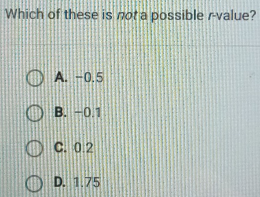 Which of these is not a possible r -value?
A. -0.5
B. -0.1
C. 0.2
D. 1.75