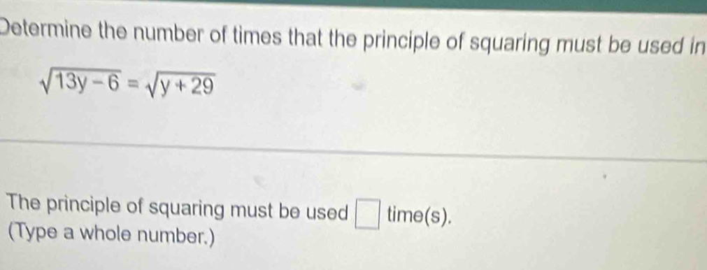 Determine the number of times that the principle of squaring must be used in
sqrt(13y-6)=sqrt(y+29)
The principle of squaring must be used □ time(s). 
(Type a whole number.)