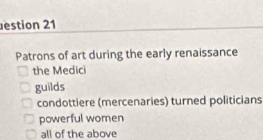 estion 21
Patrons of art during the early renaissance
the Medici
guilds
condottiere (mercenaries) turned politicians
powerful women
all of the above