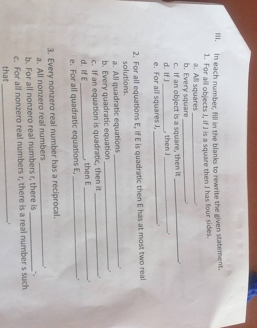 In each number, fill in the blanks to rewrite the given statement. 
1. For all objects J, if J is a square then J has four sides. 
a. All squares _. 
b. Every square_ 
_. 
c. If an object is a square, then it_ 
d. If J _, then J _ 
. 
e. For all squares J,_ 
. 
2. For all equations E, if E is quadratic then E has at most two real 
solutions. 
a. All quadratic equations _. 
b. Every quadratic equation _. 
c. If an equation is quadratic, then it_ 
. 
d. If E _, then E_ 
e. For all quadratic equations E,_ 
。 
3. Every nonzero real number has a reciprocal. 
a. All nonzero real numbers_ 
. 
b. For all nonzero real numbers r, there is_ 
∴ 
c. For all nonzero real numbers r, there is a real number s such 
that_ .