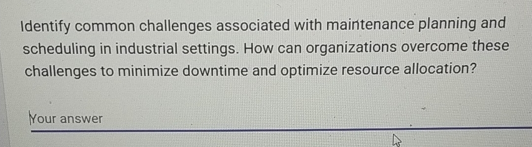 Identify common challenges associated with maintenance planning and 
scheduling in industrial settings. How can organizations overcome these 
challenges to minimize downtime and optimize resource allocation? 
Your answer