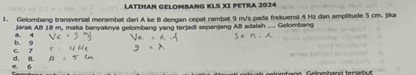 LATIHAN GELOMBANG KLS XI PETRA 2024
1. Gelombang transversal merambat dari A ke B dengan cepat rambat 9 m/s pada frekuensi 4 Hz dan amplitude 5 cm. jika
jarak AB 18 m, maka banyaknya gelombang yang terjadi sepanjang AB adalah .... Gelombang
a. 4
b. 9
c 7
d. 8.
e. 6
ge lembang Gelombang tersebut