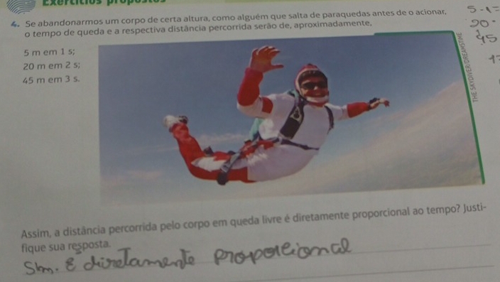 Lxertitios pro 
4. Se abandonarmos um corpo de certa altura, como alguém que salta de paraquedas antes de o acionar, 
o tempo de queda e a respectiva distância percorrida serão de, aproximadamente,
5 m em 1 s
20 m em 2
45 m em 3
Assim, a distância percorrida pelo corpo em queda livre é diretamente proporcional ao tempo? Justi- 
fique sua resposta._ 
_ 
_