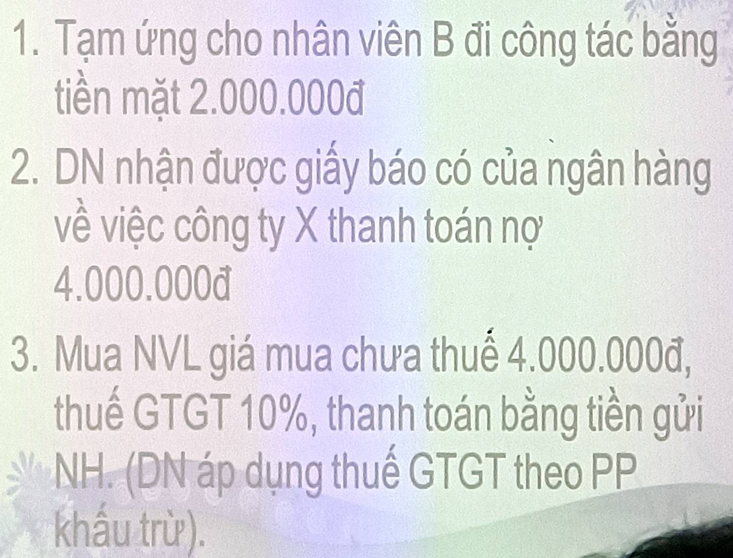 Tạm ứng cho nhân viên B đi công tác bằng 
tiền mặt 2.000.000đ
2. DN nhận được giấy báo có của ngân hàng 
về việc công ty X thanh toán nợ
4.000.000đ
3. Mua NVL giá mua chưa thuế 4.000.000đ, 
thuế GTGT 10%, thanh toán bằng tiền gửi 
NH. (DN áp dụng thuế GTGT theo PP 
khấu trừ).