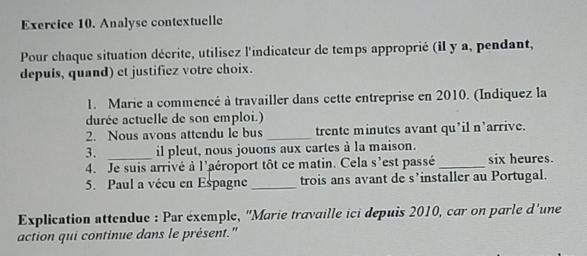 Analyse contextuelle 
Pour chaque situation décrite, utilisez l'indicateur de temps approprié (il y a, pendant, 
depuis, quand) et justifiez votre choix. 
1. Marie a commencé à travailler dans cette entreprise en 2010. (Indiquez la 
durée actuelle de son emploi.) 
2. Nous avons attendu le bus _trente minutes avant qu’il n’arrive. 
3. _il pleut, nous jouons aux cartes à la maison. 
4. Je suis arrivé à l'aéroport tôt ce matin. Cela s'est passé _six heures. 
5. Paul a vécu en Espagne_ trois ans avant de s’installer au Portugal. 
Explication attendue : Par éxemple, ''Marie travaille ici depuis 2010, car on parle d'une 
action qui continue dans le présent."