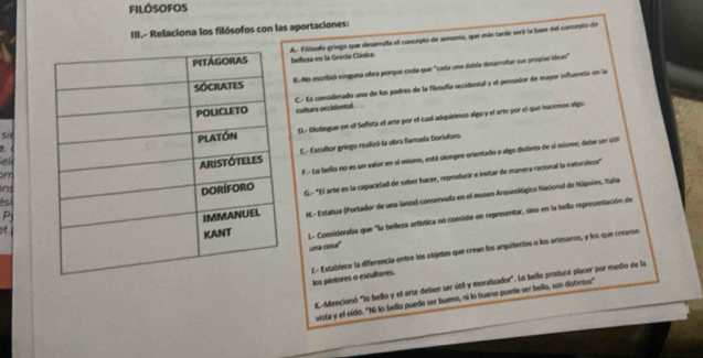 filósofos
III.- Relaciona los filósofos con las aportaciones:
A. Filósolo griego que desarrulla el concepto de armonía, que más tarde será la base dil concepto de
beflexa en la Grecta Clásica.
R. No escribió nínguna obra porque crela que "cada uno debla desarrotar sun propias idcao"
C. Es considerado uno de los padres de la filosofía occidental y el pensador de mayor influencia en la
culturs occidental.
ekD. Distíngue en el Sofista el arte por el cual adquirimos algo y el arte por el que hacemos slgo
sie
E. Escultor griego realizó la obra flamada Doriofors.
F.- Lo bello no es un valor en sí mismo, está siempre orientado a algo disleto de si mismo; debe ser úti
m
ns
et G.- ''El arte es la capacidad de saber hacer, reproducir e imitar de manera racional la naturaleza"
P H.- Estatua (Portador de una lanza) conservada en el museo Arqueológico Nacional de Nipoles, Italia
4sA
L. Consideraba que "la belleza artística no consiste en representar, sino en la bella representación de
una cona"
L- Establece la diferencia entre los objetos que crean los arquitectos o los artesanos, y los que crearoe. los pintores o escultores.
Mencionó "lo bello y el arte deben ser útil y moralizador". Lo bello produce placer por medio de la
vista y el oído. "Ni lo bello puede ser buenn, ni lo bueno puede ser bello, son distintos"