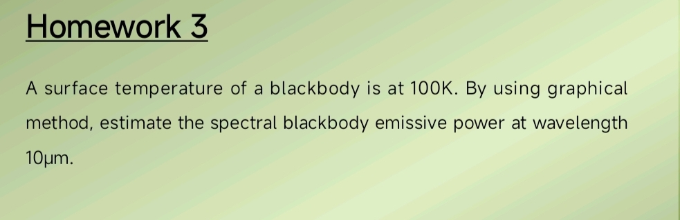 Homework 3 
A surface temperature of a blackbody is at 100K. By using graphical 
method, estimate the spectral blackbody emissive power at wavelength
10μm.