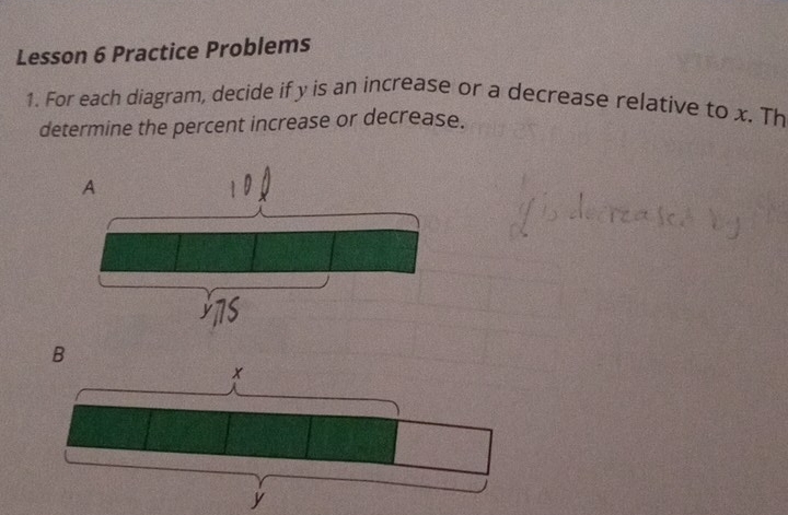 Lesson 6 Practice Problems 
1. For each diagram, decide if y is an increase or a decrease relative to x. Th 
determine the percent increase or decrease. 
A 
B
x
y