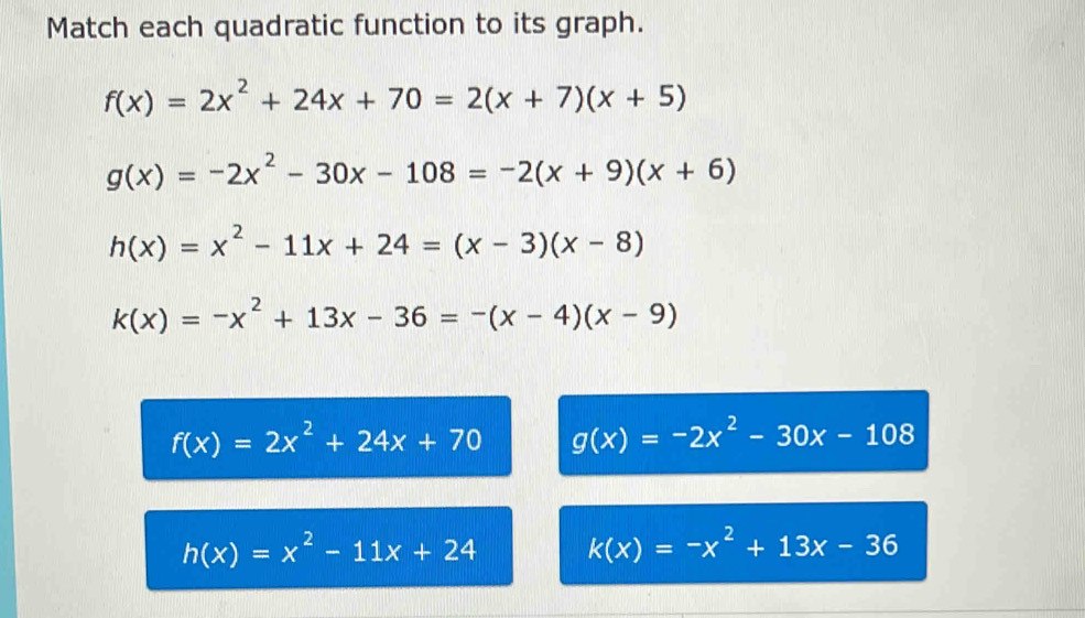 Match each quadratic function to its graph.
f(x)=2x^2+24x+70=2(x+7)(x+5)
g(x)=-2x^2-30x-108=-2(x+9)(x+6)
h(x)=x^2-11x+24=(x-3)(x-8)
k(x)=-x^2+13x-36=-(x-4)(x-9)
f(x)=2x^2+24x+70 g(x)=-2x^2-30x-108
h(x)=x^2-11x+24 k(x)=-x^2+13x-36