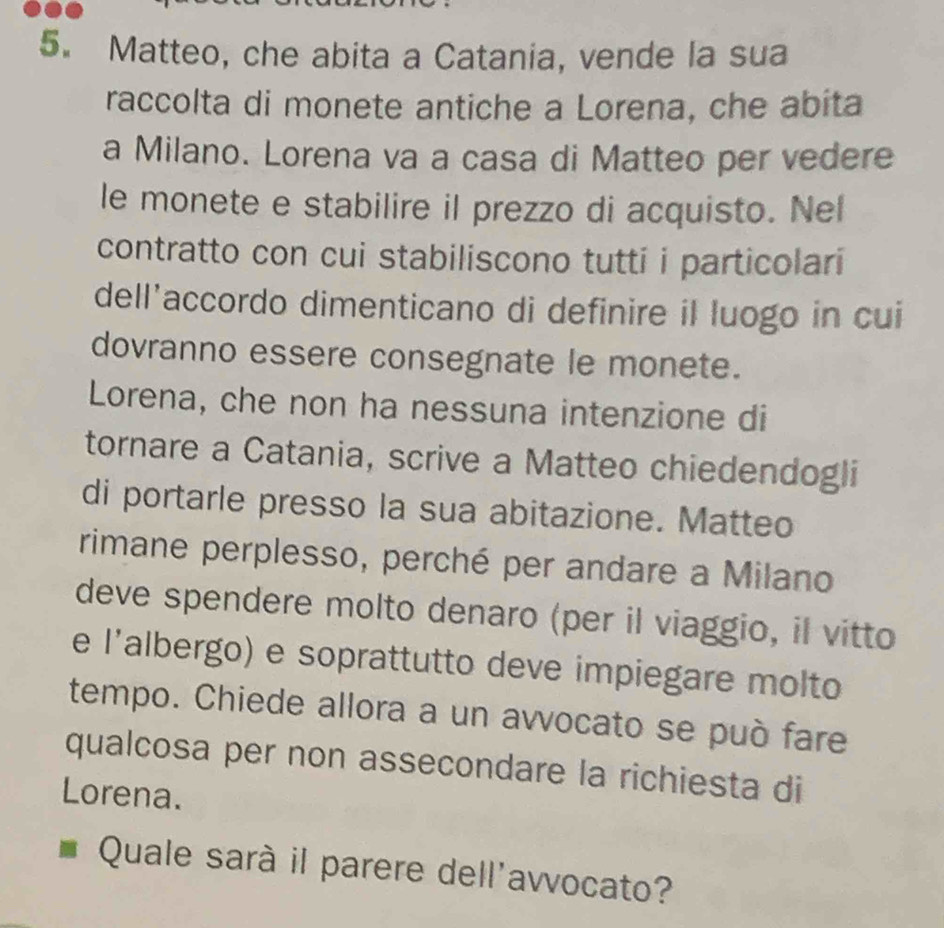 Matteo, che abita a Catania, vende la sua 
raccolta di monete antiche a Lorena, che abita 
a Milano. Lorena va a casa di Matteo per vedere 
le monete e stabilire il prezzo di acquisto. Nel 
contratto con cui stabiliscono tutti i particolari 
dell’accordo dimenticano di definire il luogo in cui 
dovranno essere consegnate le monete. 
Lorena, che non ha nessuna intenzione di 
tornare a Catania, scrive a Matteo chiedendogli 
di portarle presso la sua abitazione. Matteo 
rimane perplesso, perché per andare a Milano 
deve spendere molto denaro (per il viaggio, il vitto 
e l'albergo) e soprattutto deve impiegare molto 
tempo. Chiede allora a un avvocato se può fare 
qualcosa per non assecondare la richiesta di 
Lorena. 
Quale sarà il parere dell'avvocato?