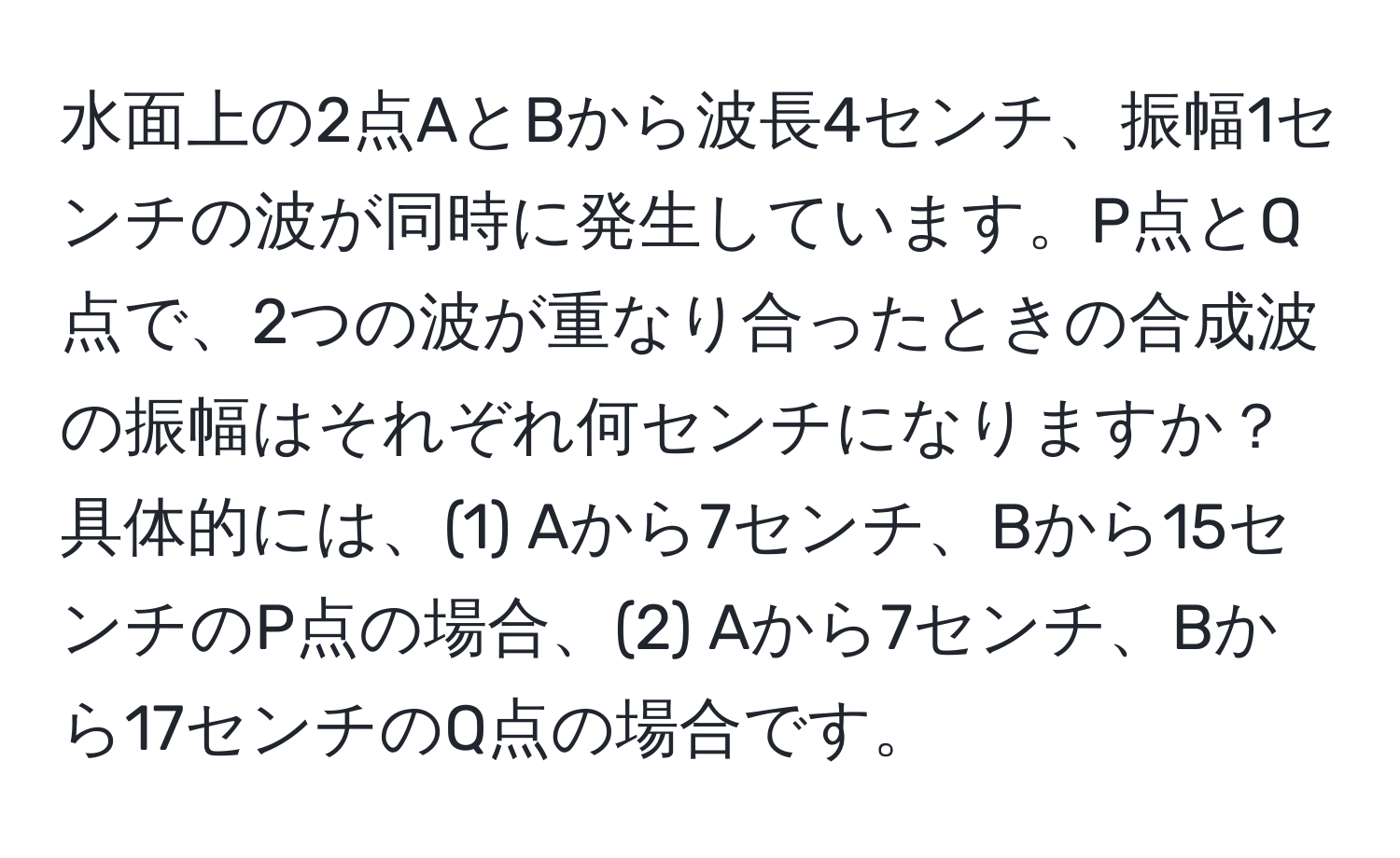 水面上の2点AとBから波長4センチ、振幅1センチの波が同時に発生しています。P点とQ点で、2つの波が重なり合ったときの合成波の振幅はそれぞれ何センチになりますか？具体的には、(1) Aから7センチ、Bから15センチのP点の場合、(2) Aから7センチ、Bから17センチのQ点の場合です。