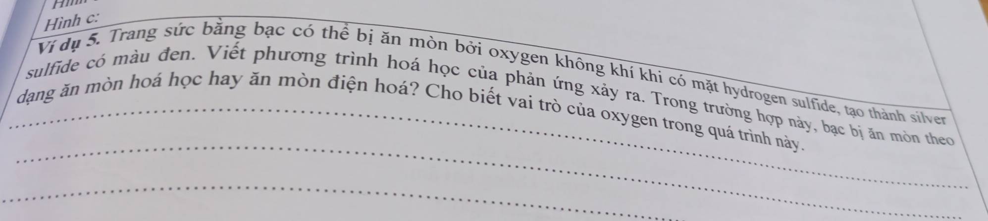 Hình c: 
Ví dụ 5. Trang sức bằng bạc có thể bị ăn mòn bởi oxygen không khí khi có mặt hydrogen sulfide, tạo thành silver 
_ 
sulfide có màu đen. Viết phương trình hoá học của phản ứng xảy ra. Trong trường hợp này, bạc bị ăn mòn theo 
_dạng ăn mòn hoá học hay ăn mòn điện hoá? Cho biết vai trò của oxygen trong quá trình này. 
_