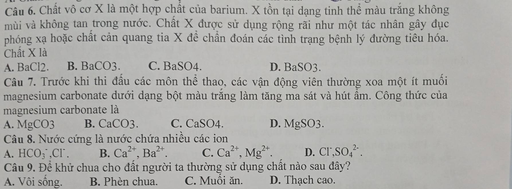 Chất vô cơ X là một hợp chất của barium. X tồn tại dạng tinh thể màu trăng không
mùi và không tan trong nước. Chất X được sử dụng rộng rãi như một tác nhân gây đục
phóng xạ hoặc chất cản quang tia X đề chần đoán các tình trạng bệnh lý đường tiêu hóa.
Chất X là
A. BaCl2. B. BaCO3. C. BaSO4. D. BaSO3.
Câu 7. Trước khi thi đấu các môn thể thao, các vận động viên thường xoa một ít muối
magnesium carbonate dưới dạng bột màu trăng làm tăng ma sát và hút ẩm. Công thức của
magnesium carbonate là
A. MgCO3 B. CaCO3. C. CaSO4. D. MgSO3.
Câu 8. Nước cứng là nước chứa nhiều các ion
A. HCO_3^(-, Cl^-) B. Ca^(2+), Ba^(2+). C. Ca^(2+), Mg^(2+). D. CI^-, SO_4^(2-). 
Câu 9. Để khử chua cho đất người ta thường sử dụng chất nào sau đây?
A. Vôi sống. B. Phèn chua. C. Muối ăn. D. Thạch cao.