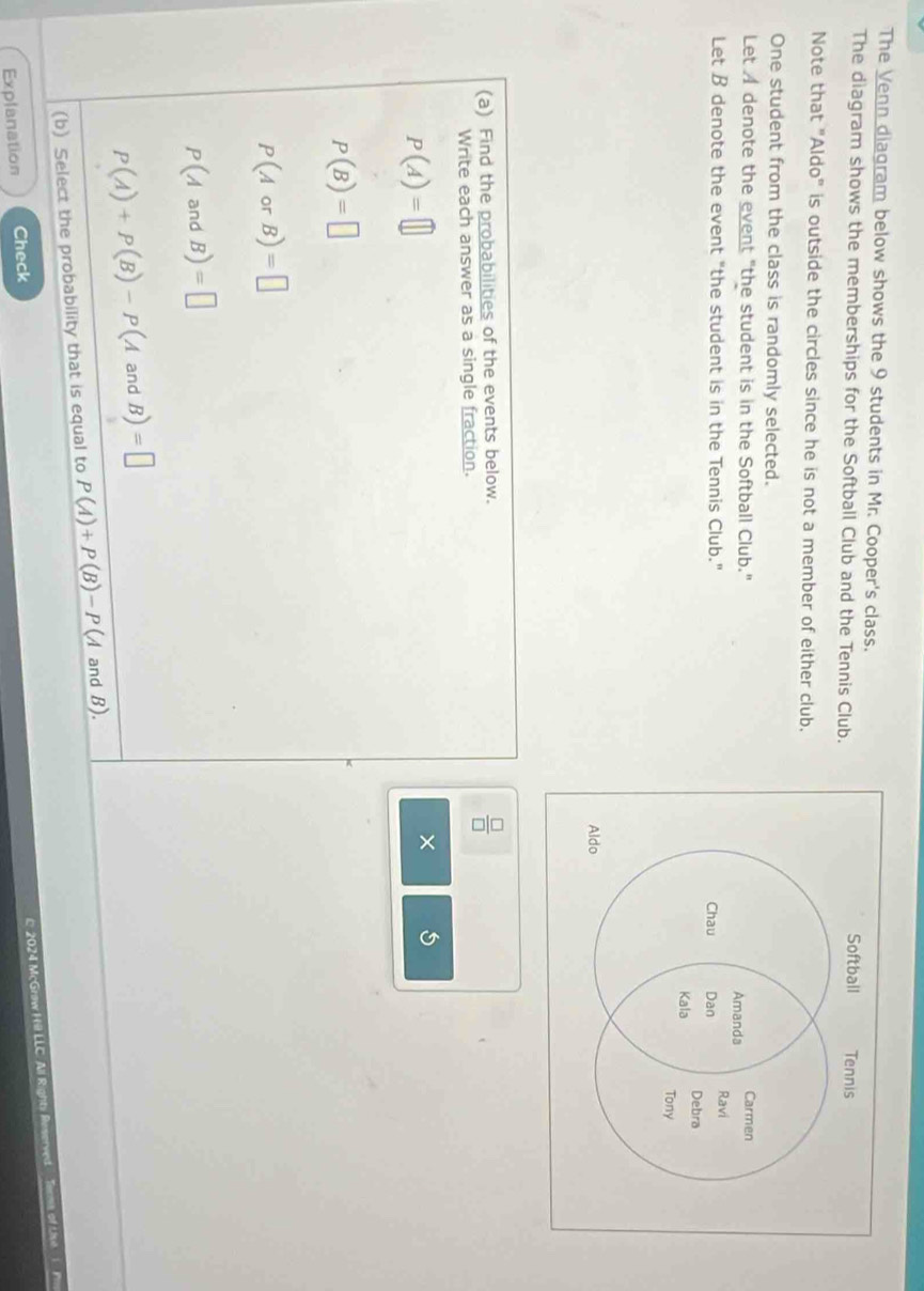 The Venn diagram below shows the 9 students in Mr. Cooper's class. 
The diagram shows the memberships for the Softball Club and the Tennis Club. 
Note that "Aldo" is outside the circles since he is not a member of either club. 
One student from the class is randomly selected. 
Let A denote the event "the student is in the Softball Club." 
Let B denote the event "the student is in the Tennis Club." 
(a) Find the probabilities of the events below.
 □ /□  
Write each answer as a single fraction.
P(A)=□
× 5
P(B)=□
P(AorB)=□
P(AandB)=□
P(A)+P(B)-P(AandB)=□
(b) Select the probability that is equal to P(A)+P(B)-P(A and B). 
Explanation Check 
C 2024 McGrøw H Li