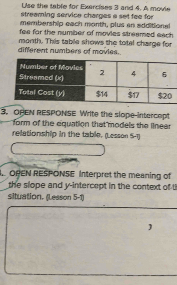 Use the table for Exercises 3 and 4. A movie 
streaming service charges a set fee for 
membership each month, plus an additional 
fee for the number of movies streamed each 
month. This table shows the total charge for 
different numbers of movies. 
3. OPEN RESPONSE Write the slope-intercept 
form of the equation that models the linear 
relationship in the table. (Lesson 5-1) 
OPEN RESPONSE Interpret the meaning of 
the slope and y-intercept in the context of th 
situation. (Lesson 5-1) 
)