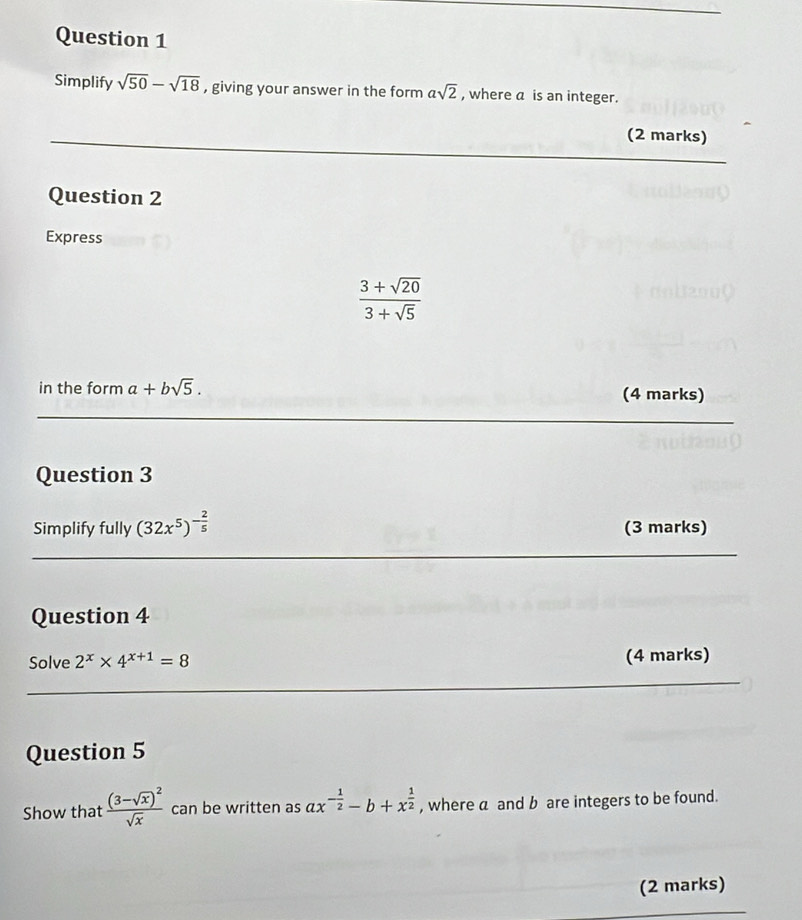 Simplify sqrt(50)-sqrt(18) , giving your answer in the form asqrt(2) , where a is an integer. 
(2 marks) 
Question 2 
Express
 (3+sqrt(20))/3+sqrt(5) 
in the form a+bsqrt(5). (4 marks) 
Question 3 
Simplify fully (32x^5)^- 2/5  (3 marks) 
Question 4 
Solve 2^x* 4^(x+1)=8 (4 marks) 
Question 5 
Show that frac (3-sqrt(x))^2sqrt(x) can be written as ax^(-frac 1)2-b+x^(frac 1)2 , where a and b are integers to be found. 
(2 marks)