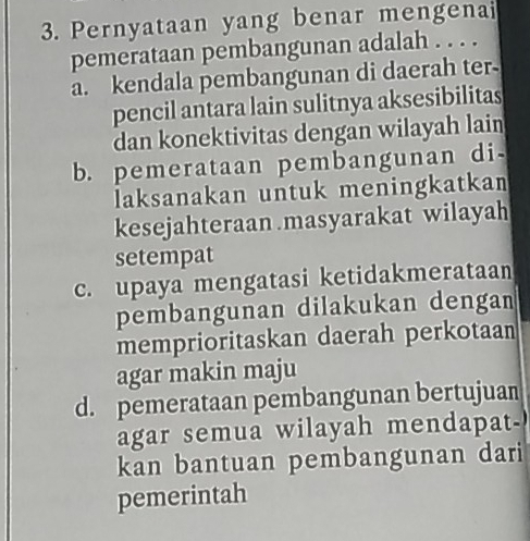 Pernyataan yang benar mengenai
pemerataan pembangunan adalah . . . .
a. kendala pembangunan di daerah ter-
pencil antara lain sulitnya aksesibilitas
dan konektivitas dengan wilayah lain
b. pemerataan pembangunan di
laksanakan untuk meningkatkan
kesejahteraan .masyarakat wilayah
setempat
c. upaya mengatasi ketidakmerataan
pembangunan dilakukan dengan
memprioritaskan daerah perkotaan
agar makin maju
d. pemerataan pembangunan bertujuan
agar semua wilayah mendapat-
kan bantuan pembangunan dari
pemerintah