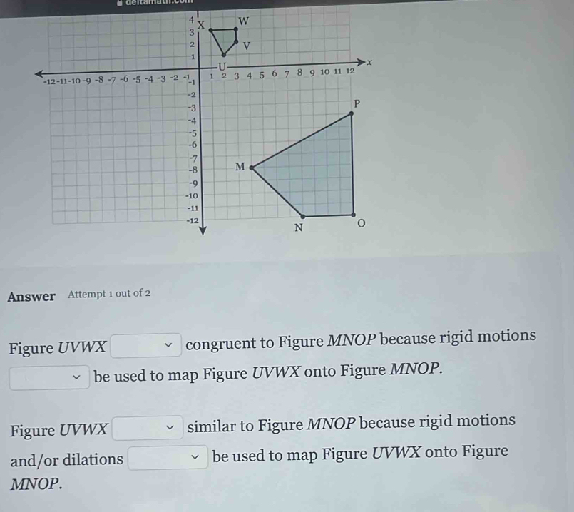 n
Answer Attempt 1 out of 2 
Figure UVWX congruent to Figure MNOP because rigid motions 
be used to map Figure UVWX onto Figure MNOP. 
Figure UVWX similar to Figure MNOP because rigid motions 
and/or dilations be used to map Figure UVWX onto Figure
MNOP.