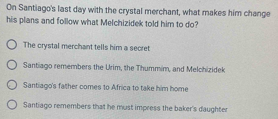 On Santiago's last day with the crystal merchant, what makes him change
his plans and follow what Melchizidek told him to do?
The crystal merchant tells him a secret
Santiago remembers the Urim, the Thummim, and Melchizidek
Santiago's father comes to Africa to take him home
Santiago remembers that he must impress the baker's daughter