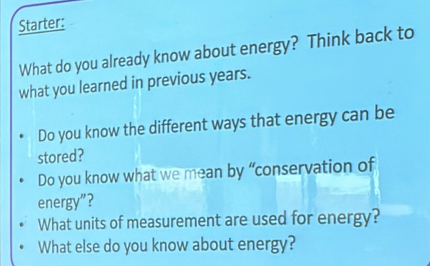 Starter: 
What do you already know about energy? Think back to 
what you learned in previous years. 
Do you know the different ways that energy can be 
stored? 
Do you know what we mean by “conservation of 
energy”? 
What units of measurement are used for energy? 
What else do you know about energy?