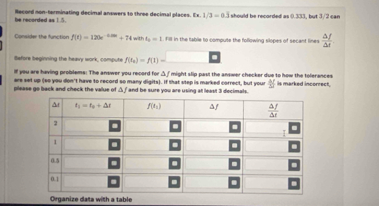 Record non-terminating decimal answers to three decimal places. Ex. 1/3=0.overline 3
be recorded as 1.5. should be recorded as 0.333, but 3/2 can
Consider the function f(t)=120e^(-0.09t)+74 with t_0=1. Fill in the table to compute the following slopes of secant lines  △ f/△ t .
Before beginning the heavy work, compute f(t_0)=f(1)=
If you are having problems: The answer you record for △ f might slip past the answer checker due to how the tolerances
are set up (so you don't have to record so many digits). If that step is marked correct, but your  △ f/△ t  is marked incorrect,
please go back and check the value of △ f and be sure you are using at least 3 decimals.
Organize data with a table