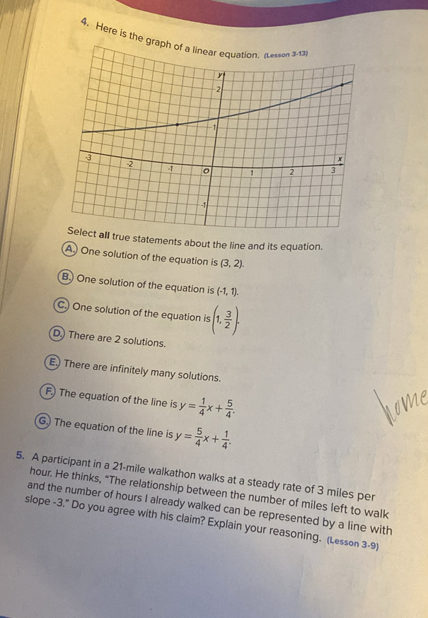 Here is the 
ue statements about the line and its equation. 
A.) One solution of the equation is (3,2). 
B. One solution of the equation is (-1,1). 
C.) One solution of the equation is (1, 3/2 ). 
D.) There are 2 solutions. 
E.) There are infinitely many solutions. 
F.) The equation of the line is y= 1/4 x+ 5/4 . 
G.) The equation of the line is y= 5/4 x+ 1/4 . 
5. A participant in a 21-mile walkathon walks at a steady rate of 3 miles per
hour. He thinks, “The relationship between the number of miles left to walk 
and the number of hours I already walked can be represented by a line with 
slope -3." Do you agree with his claim? Explain your reasoning. (Lesson 3-9)