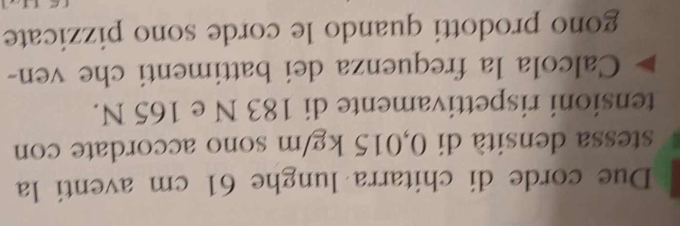 Due corde di chitarra lunghe 61 cm aventi la 
stessa densità di 0,015 kg/m sono accordate con 
tensioni rispettivamente di 183 N e 165 N. 
Calcola la frequenza dei battimenti che ven- 
gono prodotti quando le corde sono pizzicate