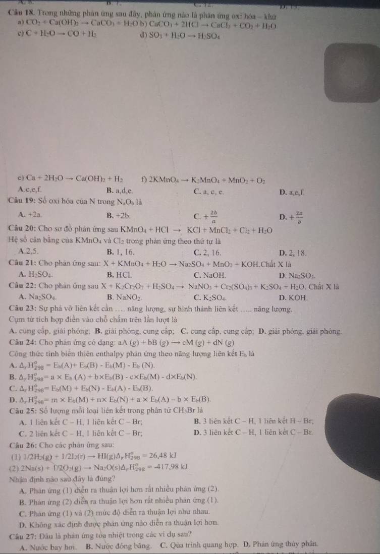 Cầu 18. Trong những phản ứng sau đây, phản ứng nào là phân ứng oxỉ hóa - khứ
a) CO_2+Ca(OH)_2to CaCO_3+H_2Ob) CaCO_3+2HClto CaCl_3+CO_2+H_2O
c ) C+H_2Oto CO+H_2 d) SO_3+H_2Oto H_2SO_4
c) Ca+2H_2Oto Ca(OH)_2+H_2 f) 2KMnO_4to K_2MnO_4+MnO_2+O_2
B. a,d,e,
A c,e,f, C. a, c, c. D. a_2e,f.
Câu 19:So oxi hóa cùa N trong N_aO_bl_a
A. +2a. B. +2b. C. + 2b/a  D. + 2a/b 
Câu 20: Cho sơ đồ phản ứng sau KMnO_4+HClto KCl+MnCl_2+Cl_2+H_2O
Hệ số cân bằng của B MnO_4 và Cl_2 trong phản ứng theo thứ tự là
A.2,5. B. 1, 16. C. 2, 16. D. 2, 18.
Câu 21: Cho phản ứng sau: X+KMnO_4+H_2Oto Na_2SO_4+MnO_2+KOH.ChitX1
A. H_2SO_4. B. HCl. C. NaOH. D. Na_2SO_3.
Câu 22: Cho phản ứng sau X+K_2Cr_2O_7+H_2SO_4to NaNO_3+Cr_2(SO_4)_3+K_2SO_4+H_2O Chất X là
A. Na_2SO_4. B. NaNO_2. C. K_2SO_4. D. KOH
Câu 23 : Sự phá vỡ liên kết cần .... năng lượng, sự hình thành liên kết ..... năng lượng,
Cụm từ tích hợp điền vào chỗ chẩm trên lần lượt là
A. cung cấp, giải phỏng; B. giải phỏng, cung cấp; C. cung cấp, cung cấp; D. giải phỏng, giải phòng.
Câu 24: Cho phân ứng có dạng: aA(g)+bB(g)to cM(g)+dN(g)
Công thức tinh biên thiên enthalpy phản ứng theo năng lượng liên kết E_0ld
A. △ _rH_(298)^o=E_b(A)+E_b(B)-E_b(M)-E_b(N).
B. △ _rH_(298)^o=a* E_b(A)+b* E_b(B)-c* E_b(M)-d* E_b(N).
C. △ _rH_(298)°=E_b(M)+E_b(N)-E_b(A)-E_b(B).
D. △ _rH_(298)^o=m* E_b(M)+n* E_b(N)+a* E_b(A)-b* E_b(B).
Câu 25: Số lượng mỗi loại liên kết trong phân tử CH_3Brla
A. 1 liên kết C-H 1 liên kết C-Br; B. 3 liên kết C-H 1 liên kết H-Br,
C. 2 liên kết C-H , 1 liên kết C-Br; D. 3 liên kết C-F I. 1 liên kết C-Br
Câu 26: Cho các phân ứng sau:
(1) 1/2H_2(g)+1/2I_2(r)to HI(g)△ _rH_(298)^o=26.48kJ
(2) 2Na(s)+D2O_2(g)to Na_2O(s)△ _rH_(298)^o=-417.98kJ
Nhận định nào sau đây là đúng?
A. Phàn ứng (1) diễn ra thuận lợi hơn rất nhiều phản ứng (2)
B. Phán ứng (2) diễn ra thuận lợi hơn rất nhiều phản ứng (1).
C. Phán ứng (1) và (2) mức độ diễn ra thuận lợi như nhau.
D. Không xác định được phân ứng nào diễn ra thuận lợi hơn.
Câu 27: Đâu là phán ứng tỏa nhiệt trong các vi dụ sau?
A. Nước bay hơi. B. Nước đồng băng. C. Qùa trình quang hợp. D. Phán ứng thủy phân.