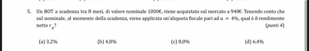 Un BOT a scadenza tra 8 mesi, di valore nominale 1000€, viene acquistato sul mercato a 940€. Tenendo conto che
sul nominale, al momento della scadenza, viene applicata un’aliquota fiscale pari ad alpha =4% , qual è il rendimento
netto r_N? (punti 4)
(a) 3,2% (b) 4,8% (c) 8,0% (d) 6,4%