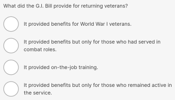 What did the G.I. Bill provide for returning veterans?
It provided benefits for World War I veterans.
It provided benefits but only for those who had served in
combat roles.
It provided on-the-job training.
It provided benefits but only for those who remained active in
the service.