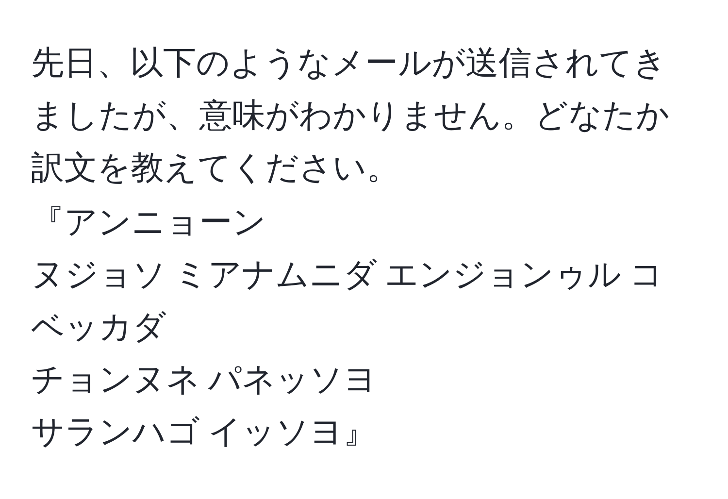 先日、以下のようなメールが送信されてきましたが、意味がわかりません。どなたか訳文を教えてください。
『アンニョーン
ヌジョソ ミアナムニダ エンジョンゥル コベッカダ 
チョンヌネ パネッソヨ
サランハゴ イッソヨ』