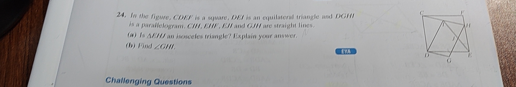 In the figure, CDEF is a square, DEI is an equilateral triangle and DGHI
is a parallelogram. CIH, EHF , EJI and GJH are straight lines. 
(a)Is △ EHJ an isosceles triangle? Explain your answer. 
(b) Find ∠ GHI. EYA 
Challenging Questions