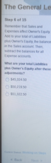 The General Le
Step 6 of 15
Remember that Sales and
Expenses affect Owner's Equity.
Add to your total of Liabilities
plus Owner's Equity, the balance
in the Sales account. Then,
subtract the balances for all
Expense accounts.
What are your total Liabilities
plus Owner's Equity after these
adjustments?
$45,324.50
$50,219.50
$51,322.50
Curent Status Working on Steps
《 Back Next >