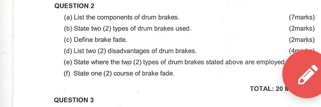 List the components of drum brakes. (7marks) 
(b) State two (2) types of drum brakes used. (2marks) 
(c) Define brake fade. (2marks) 
(d) List two (2) disadvantages of drum brakes. (4m 
(e) State where the two (2) types of drum brakes stated above are employed 
(f) State one (2) course of brake fade. 
TOTAL: 20 M
QUESTION 3