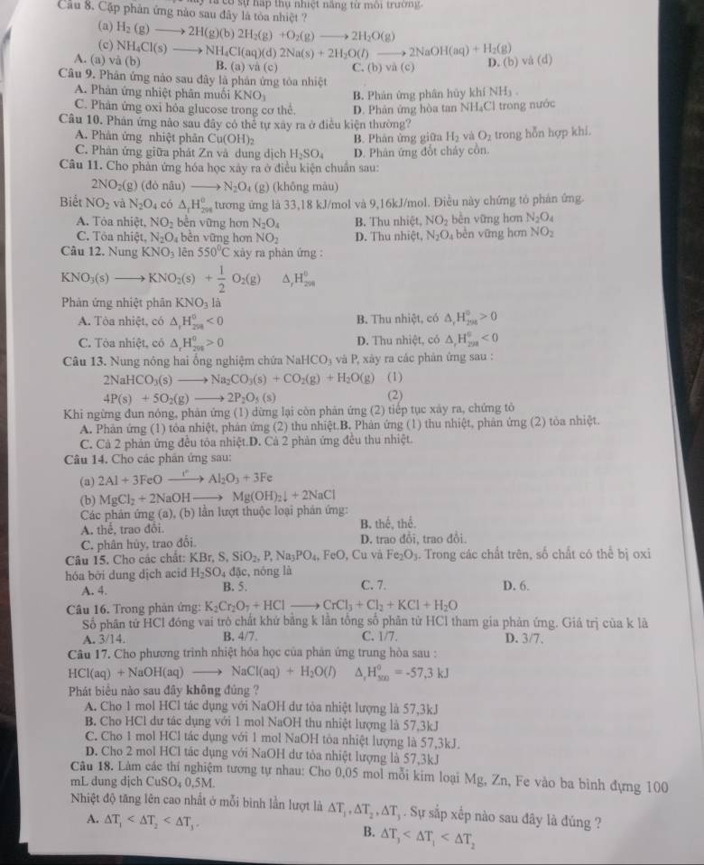 có sự háp thụ nhiệt năng từ môi trường.
Cầu 8. Cặp phân ứng nào sau đây là tòa nhiệt ?
(a) H_2(g)to 2H(g)(b)2H_2(g)+O_2(g)to 2H_2O(g)
(c) NH_4Cl(s)to NH_4Cl(aq)(d)2Na(s)+2H_2O(l)to 2NaOH(aq)+H_2(g)
A. (a) và (b) B. (a) và (c) C. (b)vi(c) D. (b) vå (d)
Câu 9. Phản ứng nào sau đây là phản ứng tòa nhiệt NH_3.
A. Phản ứng nhiệt phân muối KNO_3
C. Phân ứng oxi hóa glucose trong cơ thể. B. Phân ứng phân hủy khí
D. Phân ứng hòa tan NH₄Cl trong nước
Câu 10. Phản ứng nảo sau đây có thể tự xây ra ở điều kiện thường?
A. Phản ứng nhiệt phản Cu(OH)_2 B. Phân ứng giữa H_2 và O_2
C. Phân ứng giữa phát Zn và dung dịch H_2SO_4 D. Phân ứng đốt chảy cồn. trong hỗn hợp khi.
Câu 11. Cho phản ứng hóa học xây ra ở điều kiện chuẩn sau:
2NO_2(g)(donlu —— N_2O_4 (g) (không màu)
Biết NO_2 và N_2O_4 có △ _1H_(299)^0 tương ứng là 33,18 kJ/mol và 9,16kJ/mol. Điều này chứng tỏ phản ứng.
A. Tòa nhiệt, NO_2 bèn vững hơn N_2O_4 B. Thu nhiệt, NO_2 bèn vững hơn N_2O_4
C. Tôa nhiệt, N_2O_4 bèn vững hơn NO_2 D. Thu nhiệt, N_2O_4 bèn vững hơn NO_2
Câu 12. Nung KNO_3 lēn 550°C xày ra phàn ứng :
KNO_3(s)to KNO_2(s) + 1/2 O_2(g) ^ H_(298)°
Phản ứng nhiệt phân KNO_31
A. Tòa nhiệt, có △ _rH_(298)^0<0</tex> B. Thu nhiệt, có △ _rH_(294)^0>0
C. Tòa nhiệt, có △ _rH_(200)^0>0 D. Thu nhiệt, có △ _rH_(208)^n<0</tex>
Câu 13. Nung nông hai ống nghiệm chứa NaHCO_3 và P, xày ra các phản ứng sau :
2NaHCO_3(s)_  Na_2CO_3(s)+CO_2(g)+H_2O(g) (1)
4P(s)+5O_2(g)- 2P_2O_5(s) (2)
Khi ngừng đun nóng, phản ứng (1) dừng lại còn phản ứng (2) tiếp tục xảy ra, chứng tỏ
A. Phản ứng (1) tỏa nhiệt, phản ứng (2) thu nhiệt.B. Phản ứng (1) thu nhiệt, phân ứng (2) tòa nhiệt.
C. Cả 2 phản ứng đều tôa nhiệt.D. Cả 2 phản ứng đều thu nhiệt.
Câu 14. Cho các phản ứng sau:
(a) 2Al+3FeOto Al_2O_3+3Fe
(b) MgCl_2+2NaOHto Mg(OH)_2downarrow +2NaCl
Các phân ứng (a), (b) lần lượt thuộc loại phán ứng:
A. hhat e , trao đôi B. thể, thể.
C. phân hủy, trao đổi, D. trao đổi, trao đổi.
Câu 15. Cho các chất: KBr,S,SiO_2,P,Na_3PO_4, FeO, Cu và Fe_2O_3. Trong các chất trên, số chất có thể bị oxi
hóa bởi dung dịch acid H_2SO_4d( c, nóng là
A. 4. B. 5. C. 7. D. 6.
Câu 16. Trong phản ứng: K_2Cr_2O_7+HCl =_  CrCl_3+Cl_2+KCl+H_2O
Số phân tử HCl đóng vai trò chất khứ bằng k lằn tổng số phân tử HCl tham gia phản ứng. Giả trị của k là
A. 3/14. B. 4/7. C. 1/7. D. 3/7.
Câu 17. Cho phương trình nhiệt hóa học của phản ứng trung hòa sau :
HCl(aq)+NaOH(aq)to NaCl(aq)+H_2O(l) ^ H_(500)°=-57,3kJ
Phát biểu nào sau đây không đủng ?
A. Cho 1 mol HCl tác dụng với NaOH dư tòa nhiệt lượng là 57,3kJ
B. Cho HCl dư tác dụng với 1 mol NaOH thu nhiệt lượng là 57,3kJ
C. Cho 1 mol HCl tác dụng với 1 mol NaOH tôa nhiệt lượng là 57,3kJ.
D. Cho 2 mol HCl tác dụng với NaOH dư tỏa nhiệt lượng là 57,3kJ
Câu 18. Làm các thí nghiệm tương tự nhau: Cho 0,05 mol mỗi kim loại Mg, Zn, Fe vào ba bình đựng 100
mL dung djch CuSO₄ 0,5M.
Nhiệt độ tăng lên cao nhất ở mỗi bình lần lượt là △ T_1,△ T_2,△ T_3 Sự sắp xếp nào sau đây là đúng ?
A. △ T_1
B. △ T_3