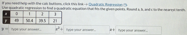 If you need help with the calc buttons, click this link→ Quadratic Regression 
Use quadratic regression to find a quadratic equation that fts the given points. Round a, b, and c to the nearest tenth.
y= type your answer... x^2+ type your answer... x+ type your answer...