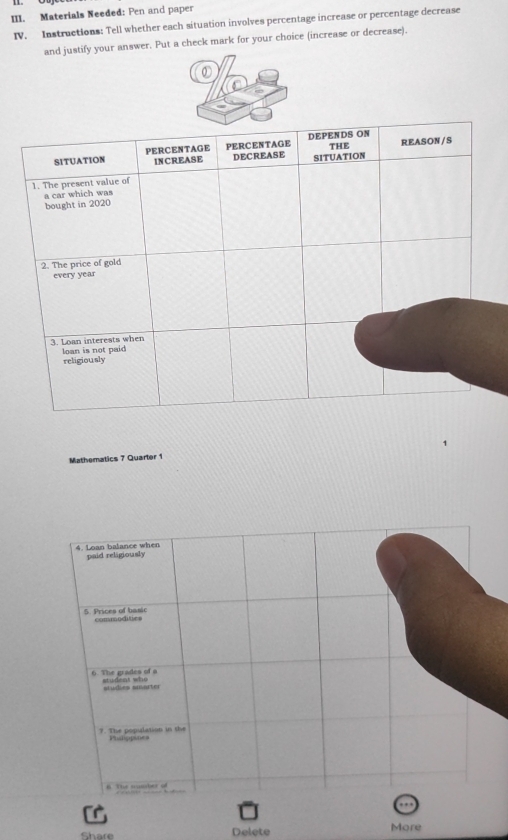 Materials Needed: Pen and paper 
IV. Instructions: Tell whether each situation involves percentage increase or percentage decrease 
and justify your answer. Put a check mark for your choice (increase or decrease). 
Mathematics 7 Quarter 1 
4. Loan balance when paid religiously 
5. Prices of banic commodities 
6. The grades of a t u de n t wh 
studies suarter 
9. The population in the Phsticpines 
B The smber of 
Delete More